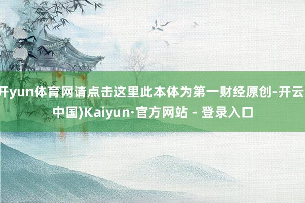 开yun体育网请点击这里此本体为第一财经原创-开云(中国)Kaiyun·官方网站 - 登录入口