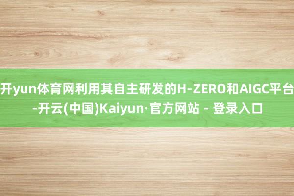 开yun体育网利用其自主研发的H-ZERO和AIGC平台-开云(中国)Kaiyun·官方网站 - 登录入口