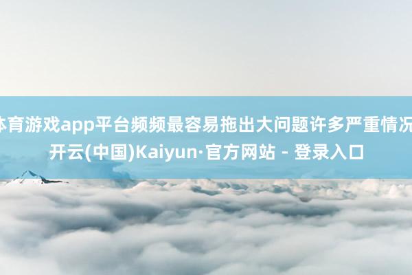 体育游戏app平台频频最容易拖出大问题许多严重情况-开云(中国)Kaiyun·官方网站 - 登录入口