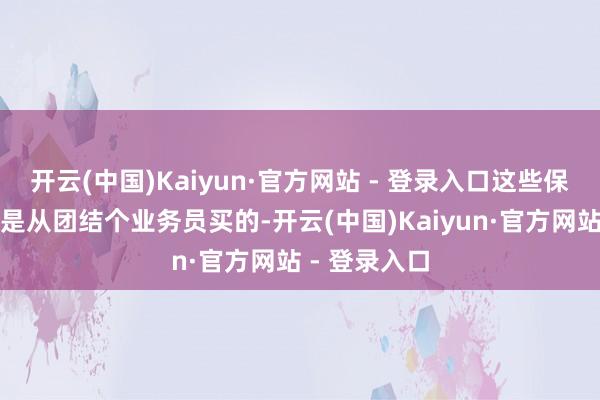 开云(中国)Kaiyun·官方网站 - 登录入口这些保障着实王人是从团结个业务员买的-开云(中国)Kaiyun·官方网站 - 登录入口