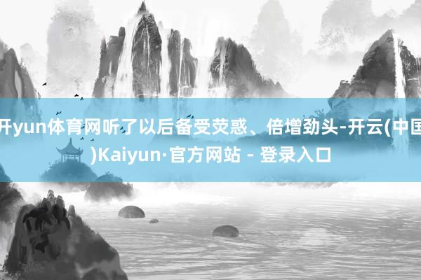 开yun体育网听了以后备受荧惑、倍增劲头-开云(中国)Kaiyun·官方网站 - 登录入口