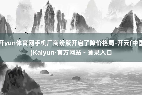 开yun体育网手机厂商纷繁开启了降价格局-开云(中国)Kaiyun·官方网站 - 登录入口