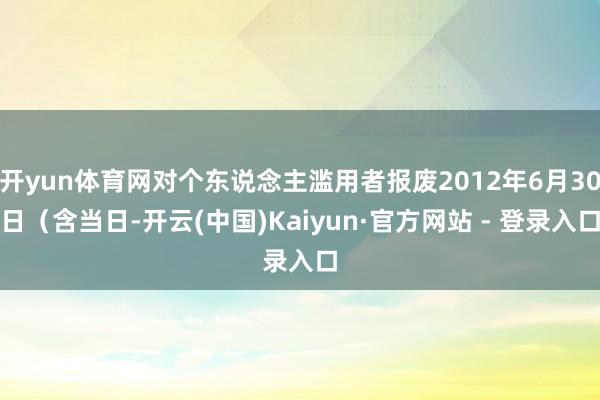 开yun体育网对个东说念主滥用者报废2012年6月30日（含当日-开云(中国)Kaiyun·官方网站 - 登录入口