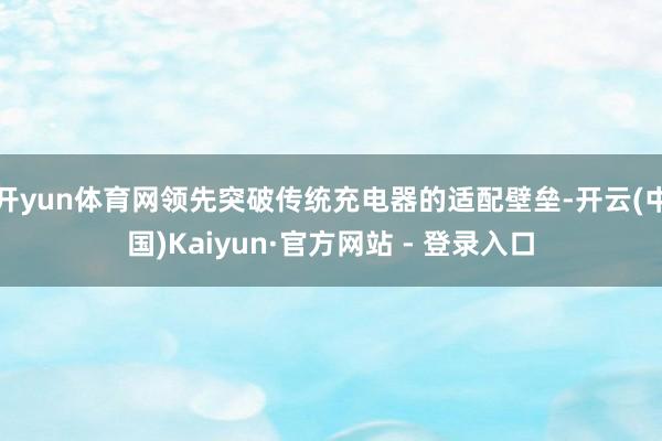 开yun体育网领先突破传统充电器的适配壁垒-开云(中国)Kaiyun·官方网站 - 登录入口