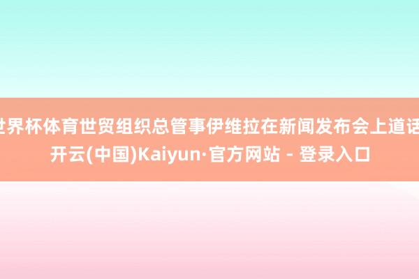 世界杯体育世贸组织总管事伊维拉在新闻发布会上道话-开云(中国)Kaiyun·官方网站 - 登录入口