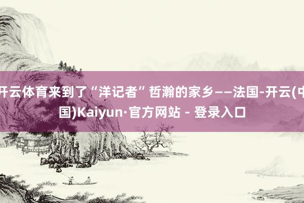 开云体育来到了“洋记者”哲瀚的家乡——法国-开云(中国)Kaiyun·官方网站 - 登录入口