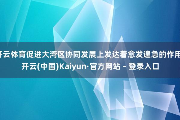 开云体育促进大湾区协同发展上发达着愈发遑急的作用-开云(中国)Kaiyun·官方网站 - 登录入口