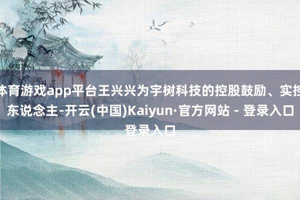 体育游戏app平台王兴兴为宇树科技的控股鼓励、实控东说念主-开云(中国)Kaiyun·官方网站 - 登录入口