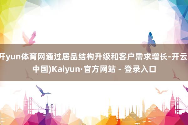 开yun体育网通过居品结构升级和客户需求增长-开云(中国)Kaiyun·官方网站 - 登录入口