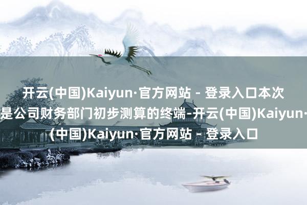 开云(中国)Kaiyun·官方网站 - 登录入口本次事迹预报的相干数据是公司财务部门初步测算的终端-开云(中国)Kaiyun·官方网站 - 登录入口