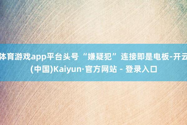 体育游戏app平台头号 “嫌疑犯” 连接即是电板-开云(中国)Kaiyun·官方网站 - 登录入口