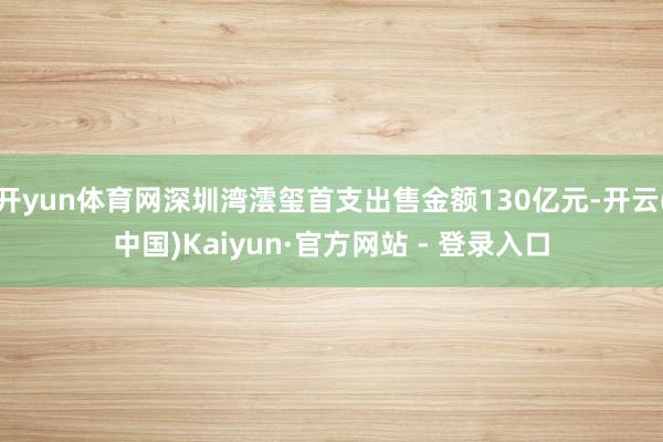 开yun体育网深圳湾澐玺首支出售金额130亿元-开云(中国)Kaiyun·官方网站 - 登录入口