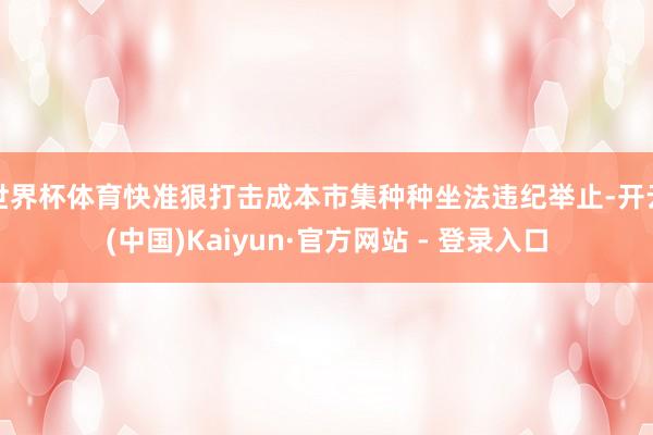 世界杯体育快准狠打击成本市集种种坐法违纪举止-开云(中国)Kaiyun·官方网站 - 登录入口