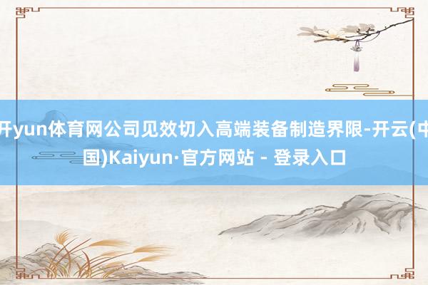 开yun体育网公司见效切入高端装备制造界限-开云(中国)Kaiyun·官方网站 - 登录入口