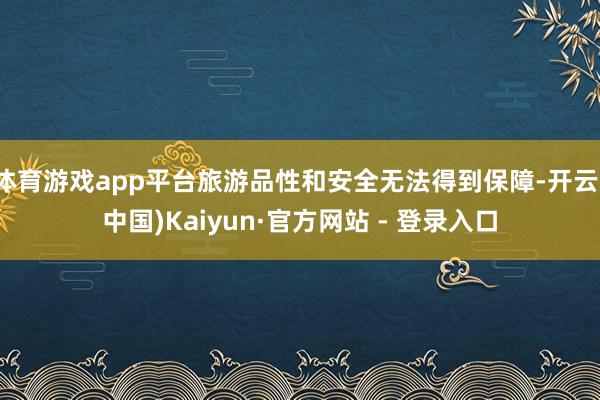体育游戏app平台旅游品性和安全无法得到保障-开云(中国)Kaiyun·官方网站 - 登录入口