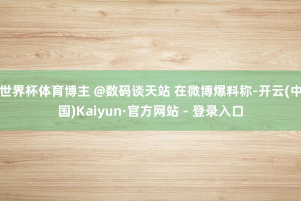 世界杯体育博主 @数码谈天站 在微博爆料称-开云(中国)Kaiyun·官方网站 - 登录入口