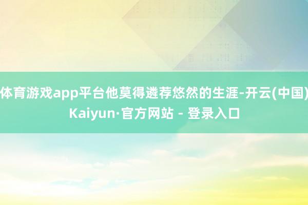 体育游戏app平台他莫得遴荐悠然的生涯-开云(中国)Kaiyun·官方网站 - 登录入口
