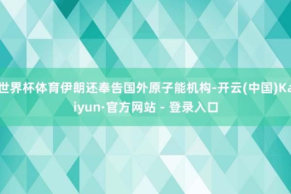 世界杯体育伊朗还奉告国外原子能机构-开云(中国)Kaiyun·官方网站 - 登录入口