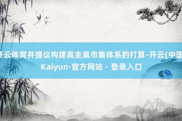 开云体育并提议构建高圭臬市集体系的打算-开云(中国)Kaiyun·官方网站 - 登录入口