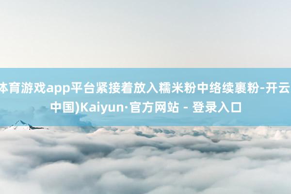 体育游戏app平台紧接着放入糯米粉中络续裹粉-开云(中国)Kaiyun·官方网站 - 登录入口