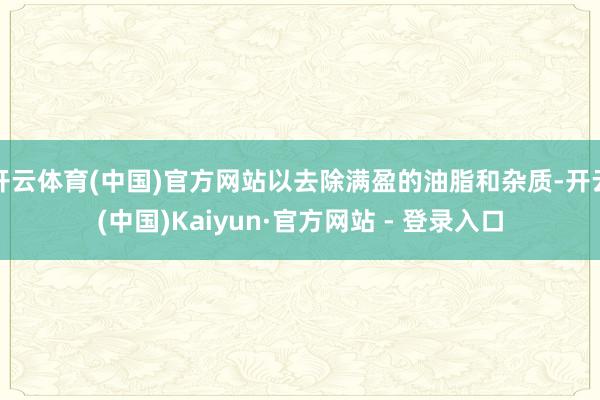 开云体育(中国)官方网站以去除满盈的油脂和杂质-开云(中国)Kaiyun·官方网站 - 登录入口