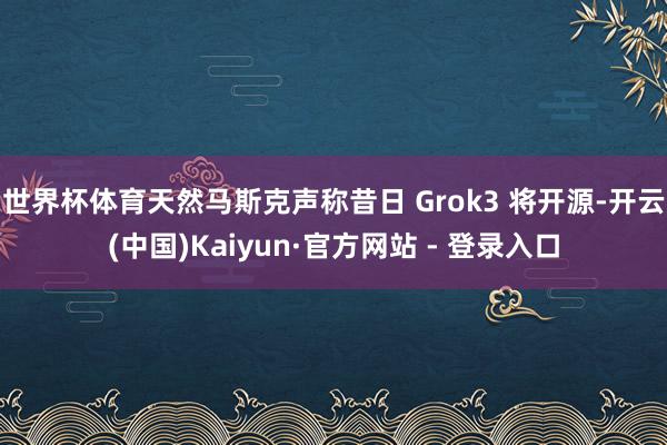 世界杯体育天然马斯克声称昔日 Grok3 将开源-开云(中国)Kaiyun·官方网站 - 登录入口