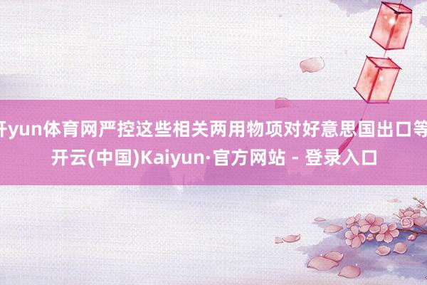 开yun体育网严控这些相关两用物项对好意思国出口等-开云(中国)Kaiyun·官方网站 - 登录入口