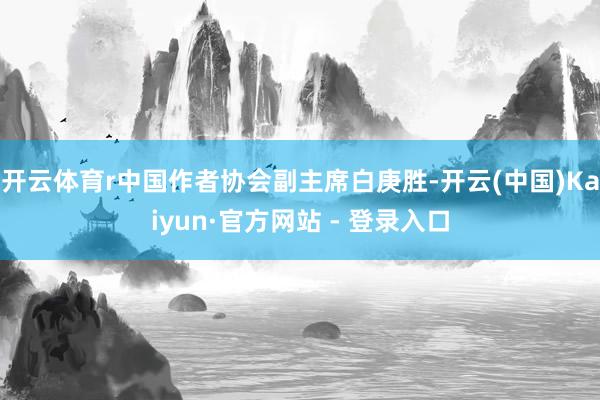 开云体育r中国作者协会副主席白庚胜-开云(中国)Kaiyun·官方网站 - 登录入口