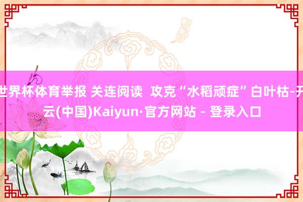 世界杯体育举报 关连阅读 攻克“水稻顽症”白叶枯-开云(中国)Kaiyun·官方网站 - 登录入口