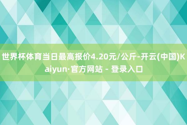世界杯体育当日最高报价4.20元/公斤-开云(中国)Kaiyun·官方网站 - 登录入口