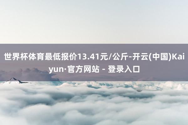 世界杯体育最低报价13.41元/公斤-开云(中国)Kaiyun·官方网站 - 登录入口