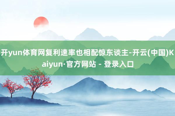 开yun体育网复利速率也相配惊东谈主-开云(中国)Kaiyun·官方网站 - 登录入口