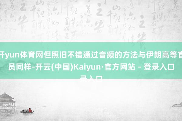 开yun体育网但照旧不错通过音频的方法与伊朗高等官员同样-开云(中国)Kaiyun·官方网站 - 登录入口