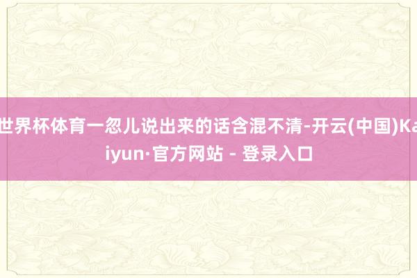 世界杯体育一忽儿说出来的话含混不清-开云(中国)Kaiyun·官方网站 - 登录入口
