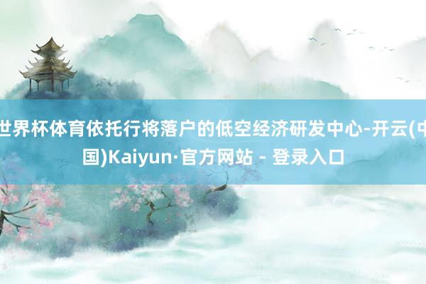 世界杯体育依托行将落户的低空经济研发中心-开云(中国)Kaiyun·官方网站 - 登录入口