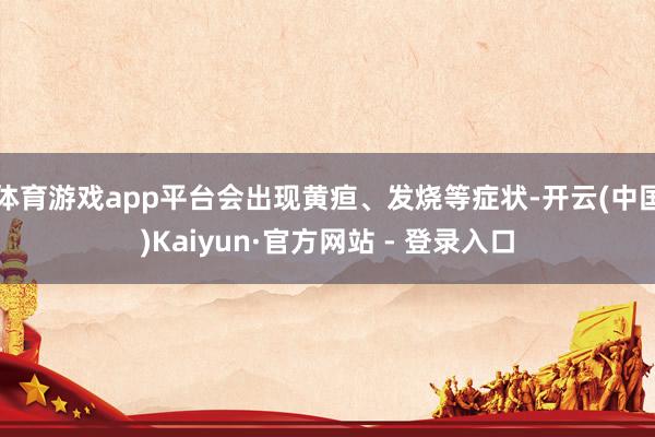 体育游戏app平台会出现黄疸、发烧等症状-开云(中国)Kaiyun·官方网站 - 登录入口
