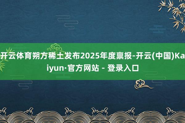 开云体育朔方稀土发布2025年度禀报-开云(中国)Kaiyun·官方网站 - 登录入口