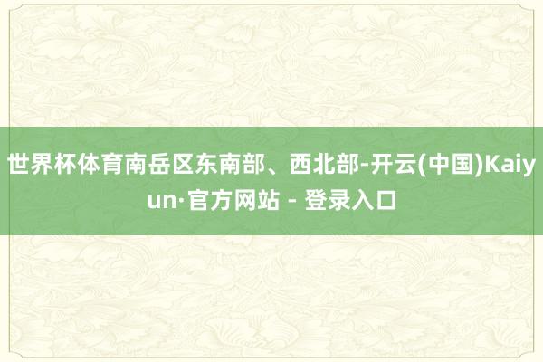 世界杯体育南岳区东南部、西北部-开云(中国)Kaiyun·官方网站 - 登录入口