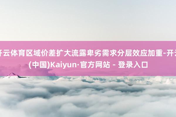 开云体育区域价差扩大流露卑劣需求分层效应加重-开云(中国)Kaiyun·官方网站 - 登录入口