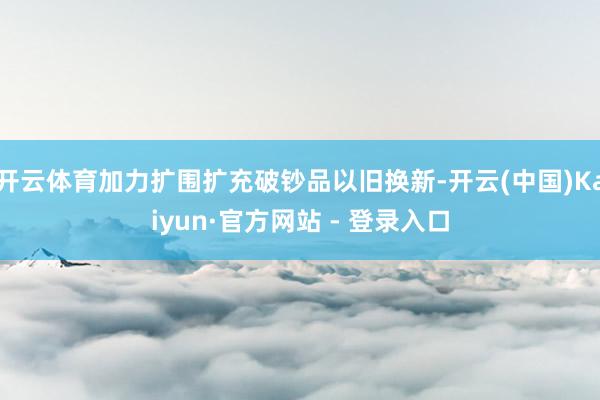 开云体育加力扩围扩充破钞品以旧换新-开云(中国)Kaiyun·官方网站 - 登录入口