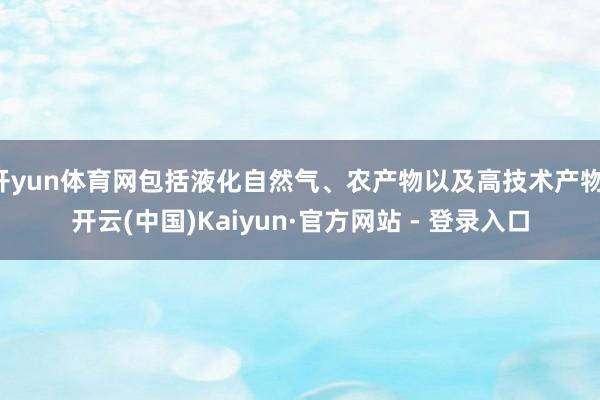 开yun体育网包括液化自然气、农产物以及高技术产物-开云(中国)Kaiyun·官方网站 - 登录入口