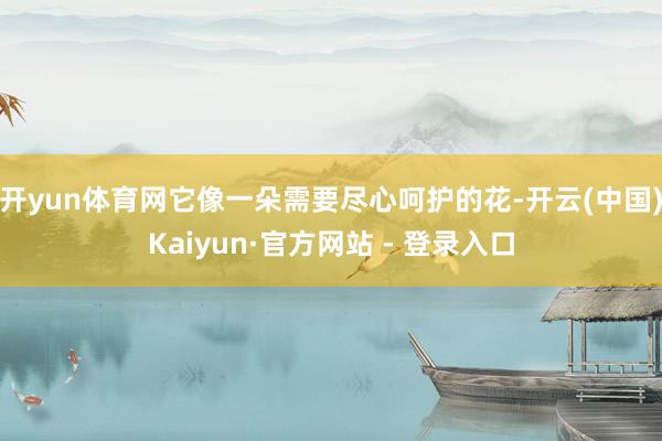 开yun体育网它像一朵需要尽心呵护的花-开云(中国)Kaiyun·官方网站 - 登录入口