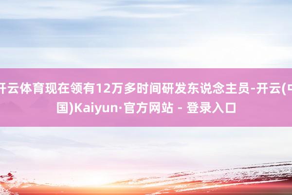 开云体育现在领有12万多时间研发东说念主员-开云(中国)Kaiyun·官方网站 - 登录入口