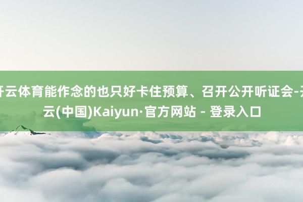 开云体育能作念的也只好卡住预算、召开公开听证会-开云(中国)Kaiyun·官方网站 - 登录入口