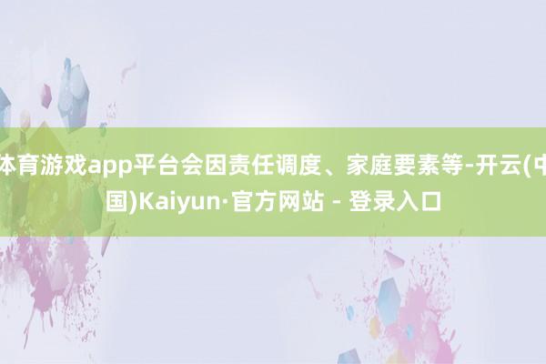 体育游戏app平台会因责任调度、家庭要素等-开云(中国)Kaiyun·官方网站 - 登录入口