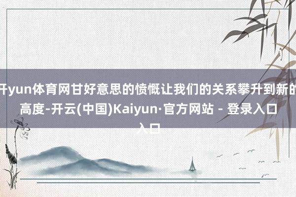 开yun体育网甘好意思的愤慨让我们的关系攀升到新的高度-开云(中国)Kaiyun·官方网站 - 登录入口