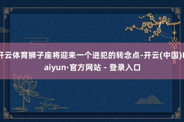 开云体育狮子座将迎来一个进犯的转念点-开云(中国)Kaiyun·官方网站 - 登录入口