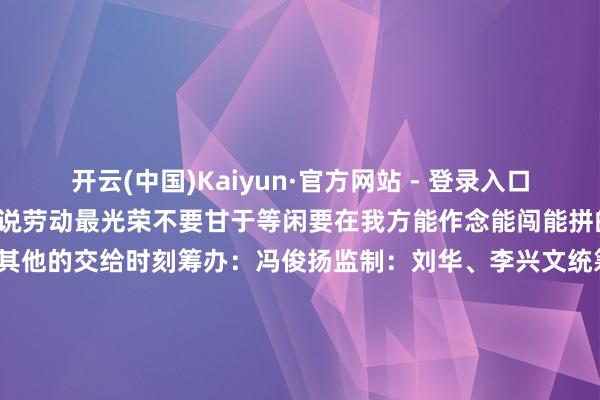 开云(中国)Kaiyun·官方网站 - 登录入口新华社记者 周全 摄周绍芙说劳动最光荣不要甘于等闲要在我方能作念能闯能拼的时候去作念、去闯、去拼其他的交给时刻筹办：冯俊扬监制：刘华、李兴文统筹：胡振华、魏兆阳、宋心平记者：周全裁剪：程婷婷、任超、丁赫新华社照相部 新华社江西分社蛊卦出品-开云(中国)Kaiyun·官方网站 - 登录入口