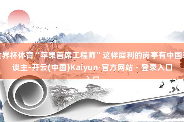 世界杯体育“苹果首席工程师”这样犀利的岗亭有中国东谈主-开云(中国)Kaiyun·官方网站 - 登录入口