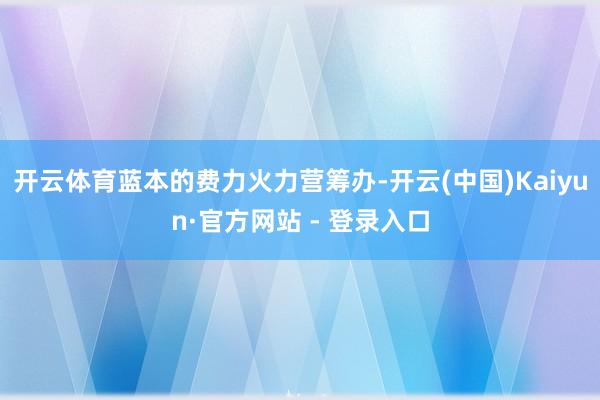 开云体育蓝本的费力火力营筹办-开云(中国)Kaiyun·官方网站 - 登录入口